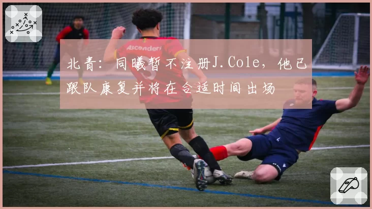 北青：同曦暂不注册J.Cole，他已跟队康复并将在合适时间出场