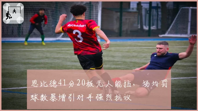 恩比德41分20板无人能挡，场均罚球数暴增引对手强烈抗议