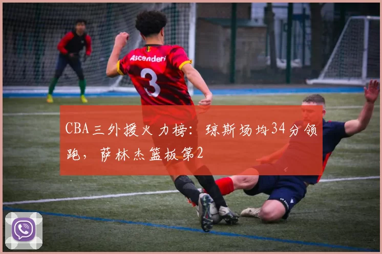 CBA三外援火力榜:琼斯场均34分领跑,萨林杰篮板第2