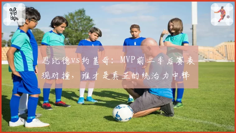 恩比德vs约基奇：MVP前二季后赛表现对撞，谁才是真正的统治力中锋？