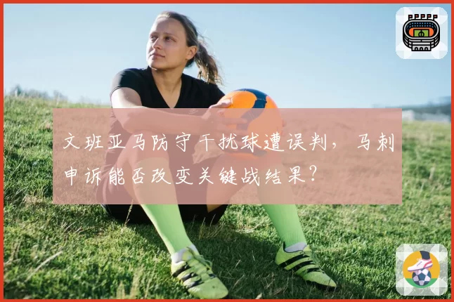 文班亚马防守干扰球遭误判,马刺申诉能否改变关键战结果?