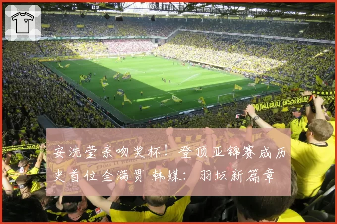 安洗莹亲吻奖杯!登顶亚锦赛成历史首位全满贯 韩媒:羽坛新篇章
