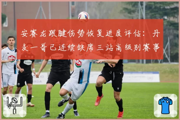 安赛龙跟腱伤势恢复进度评估:丹麦一哥已连续缺席三站高级别赛事