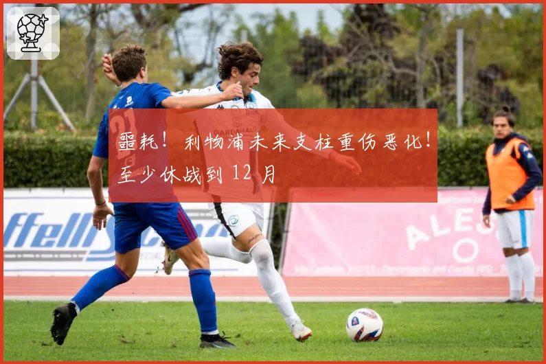 噩耗!利物浦未来支柱重伤恶化!至少休战到 12 月