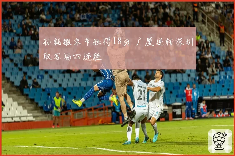 孙铭徽末节独得18分 广厦逆转深圳取客场四连胜