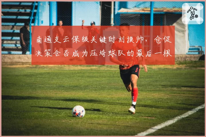 南通支云保级关键时刻换帅,仓促决策会否成为压垮球队的最后一根稻草?