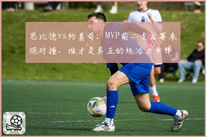 恩比德vs约基奇：MVP前二季后赛表现对撞，谁才是真正的统治力中锋？