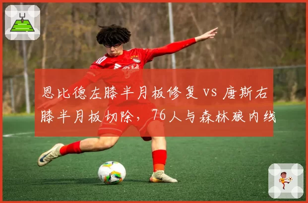 恩比德左膝半月板修复 vs 唐斯右膝半月板切除,76人与森林狼内线回归周期对照