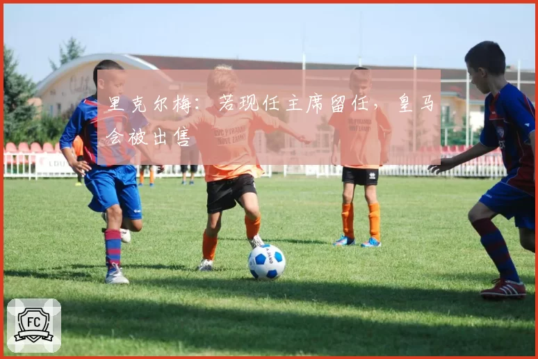 里克尔梅：若现任主席留任，皇马会被出售