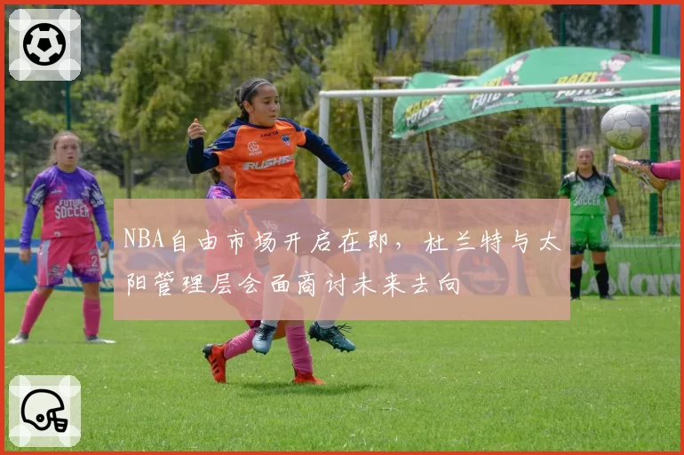 NBA自由市场开启在即,杜兰特与太阳管理层会面商讨未来去向
