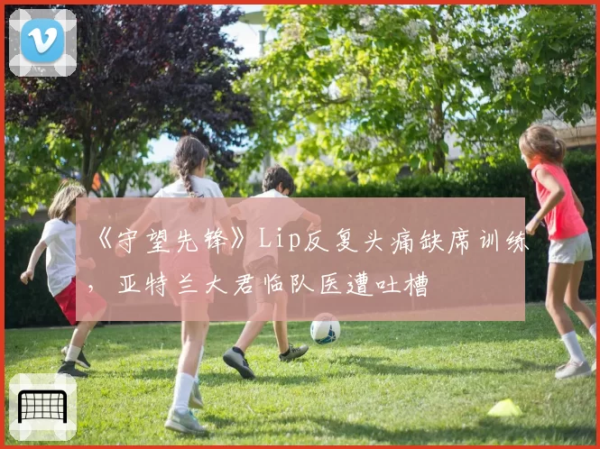 《守望先锋》Lip反复头痛缺席训练,亚特兰大君临队医遭吐槽