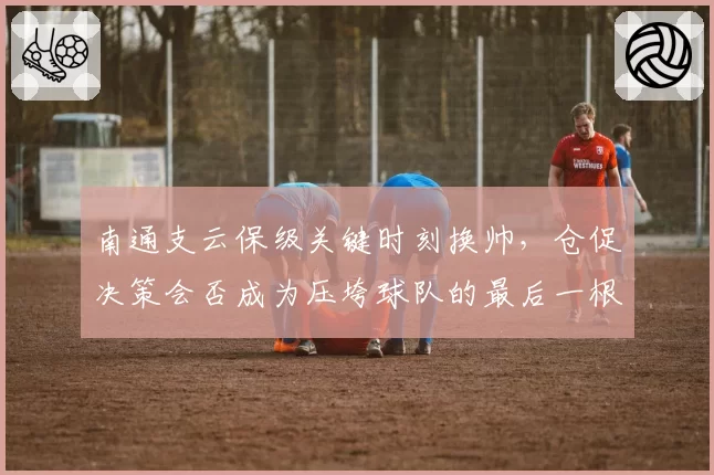 南通支云保级关键时刻换帅，仓促决策会否成为压垮球队的最后一根稻草？