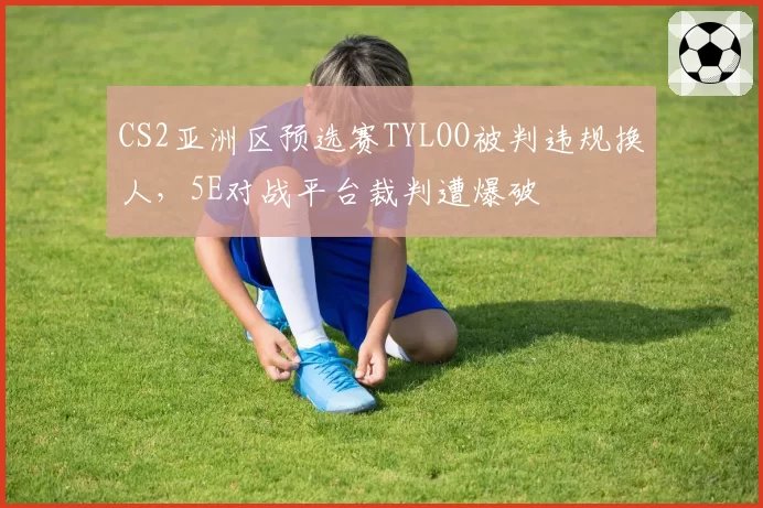 CS2亚洲区预选赛TYLOO被判违规换人，5E对战平台裁判遭爆破