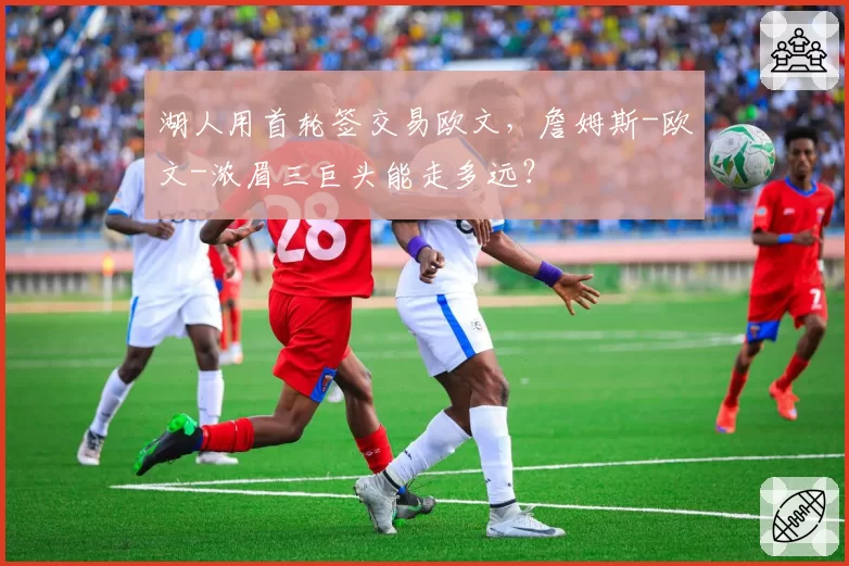 湖人用首轮签交易欧文，詹姆斯-欧文-浓眉三巨头能走多远？