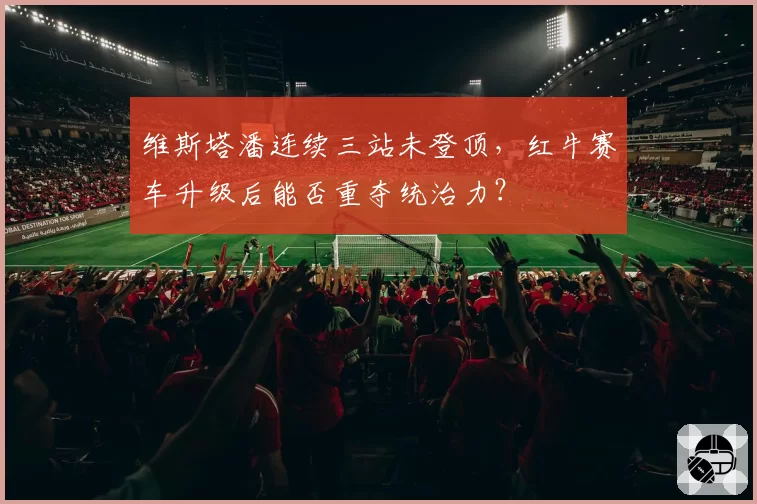 维斯塔潘连续三站未登顶,红牛赛车升级后能否重夺统治力?