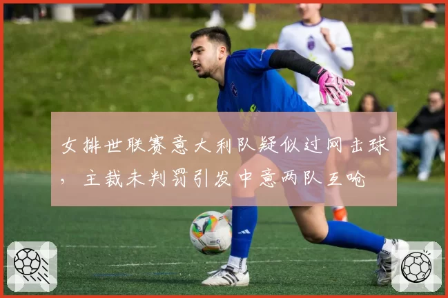 女排世联赛意大利队疑似过网击球，主裁未判罚引发中意两队互呛