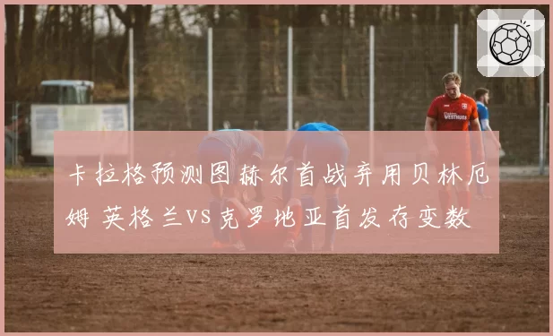卡拉格预测图赫尔首战弃用贝林厄姆 英格兰vs克罗地亚首发存变数