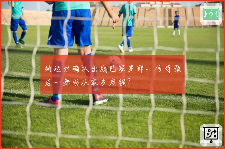纳达尔确认出战巴塞罗那，传奇最后一舞或从家乡启程？