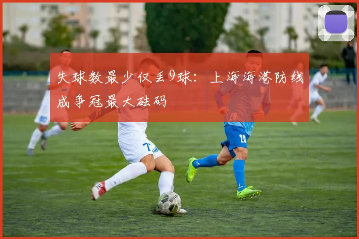 失球数最少仅丢9球:上海海港防线成争冠最大砝码