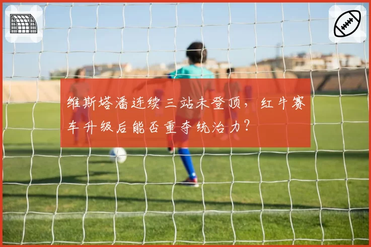 维斯塔潘连续三站未登顶，红牛赛车升级后能否重夺统治力？