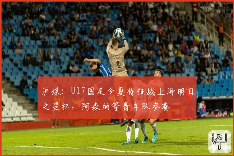 沪媒：U17国足今夏将征战上海明日之星杯，阿森纳等青年队参赛