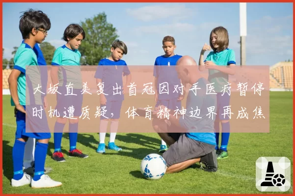 大坂直美复出首冠因对手医疗暂停时机遭质疑,体育精神边界再成焦点