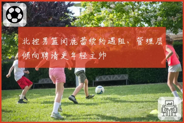 北控男篮闵鹿蕾续约遇阻，管理层倾向聘请更年轻主帅