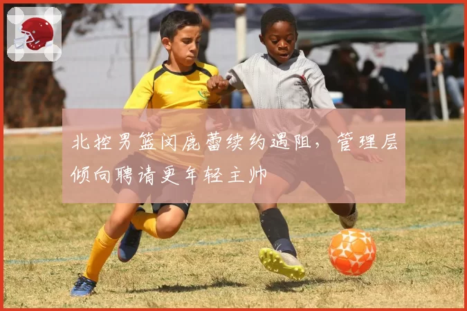 北控男篮闵鹿蕾续约遇阻,管理层倾向聘请更年轻主帅