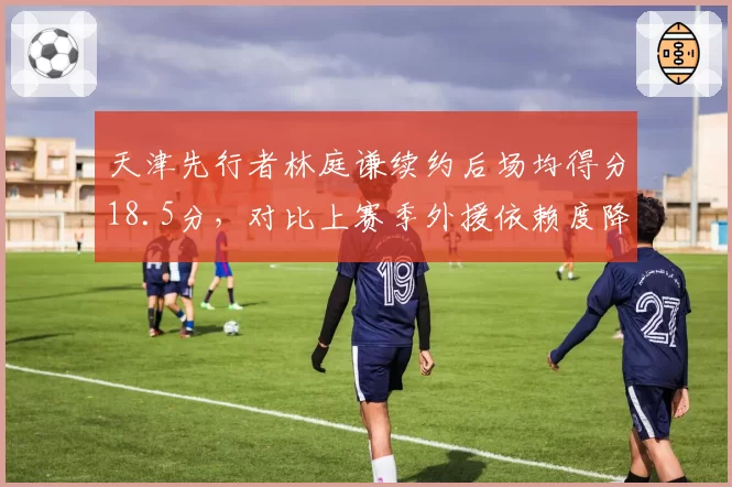 天津先行者林庭谦续约后场均得分18.5分,对比上赛季外援依赖度降至35%