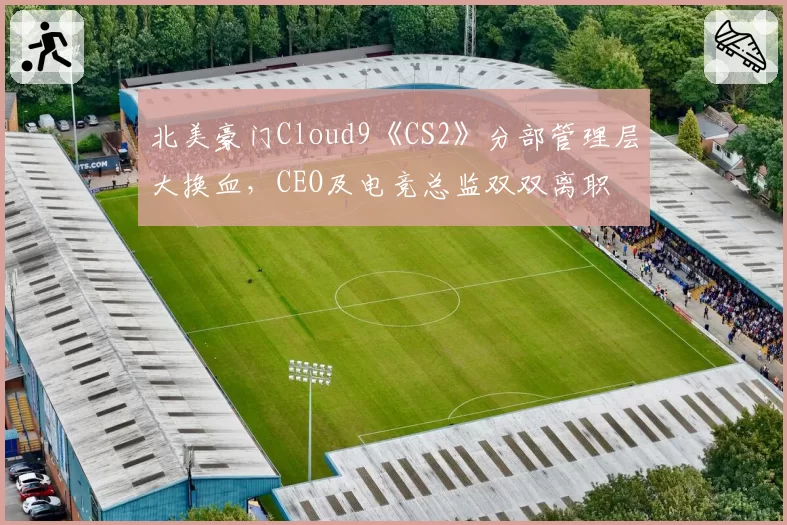 北美豪门Cloud9《CS2》分部管理层大换血,CEO及电竞总监双双离职