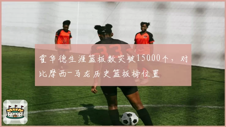 霍华德生涯篮板数突破15000个,对比摩西-马龙历史篮板榜位置
