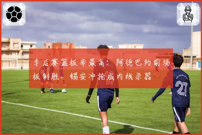 季后赛篮板率最高：阿德巴约前场板制胜，锡安冲抢成内线杀器