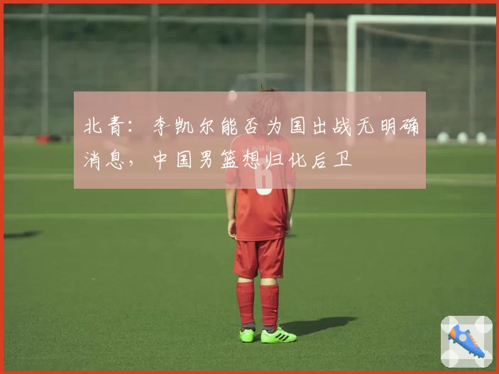 北青：李凯尔能否为国出战无明确消息，中国男篮想归化后卫