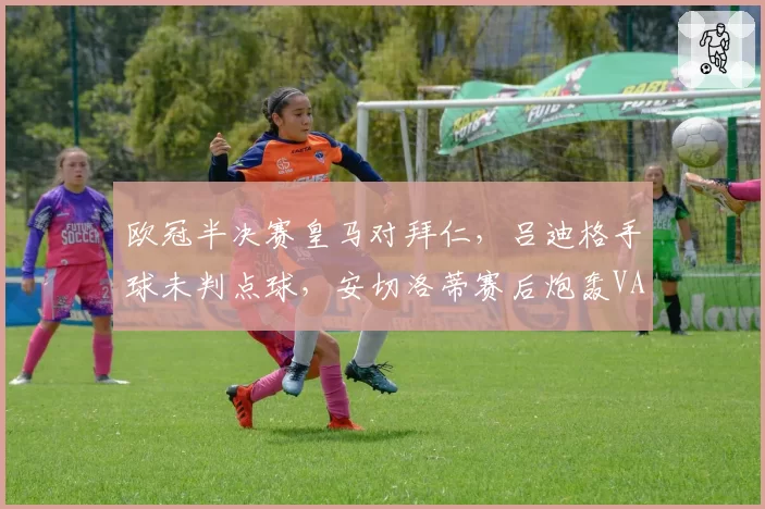 欧冠半决赛皇马对拜仁，吕迪格手球未判点球，安切洛蒂赛后炮轰VAR