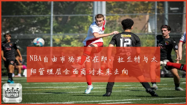 NBA自由市场开启在即,杜兰特与太阳管理层会面商讨未来去向
