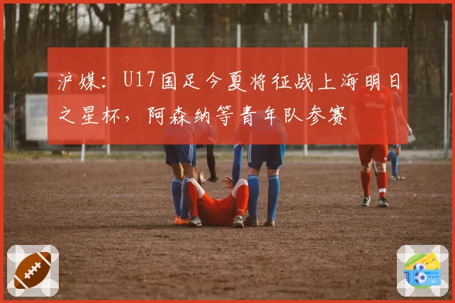 沪媒：U17国足今夏将征战上海明日之星杯，阿森纳等青年队参赛