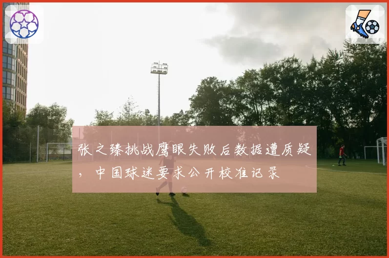 张之臻挑战鹰眼失败后数据遭质疑，中国球迷要求公开校准记录
