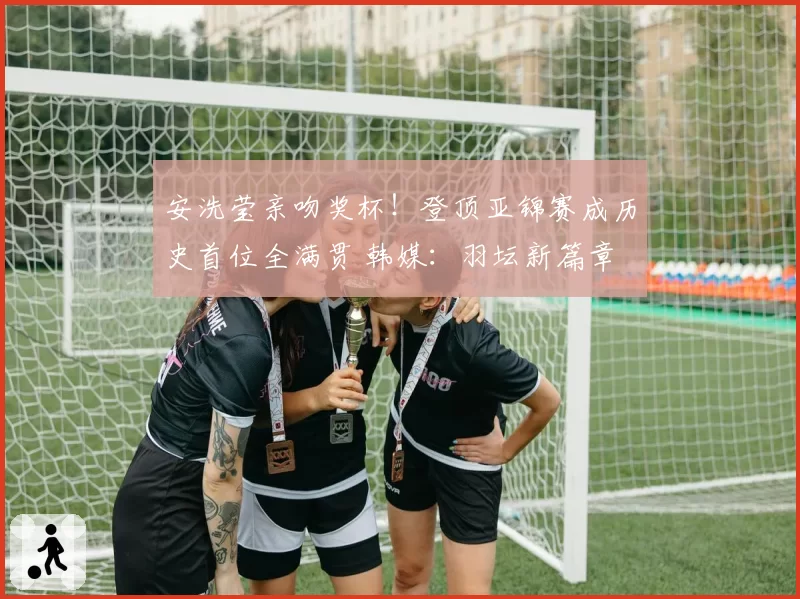 安洗莹亲吻奖杯！登顶亚锦赛成历史首位全满贯 韩媒：羽坛新篇章