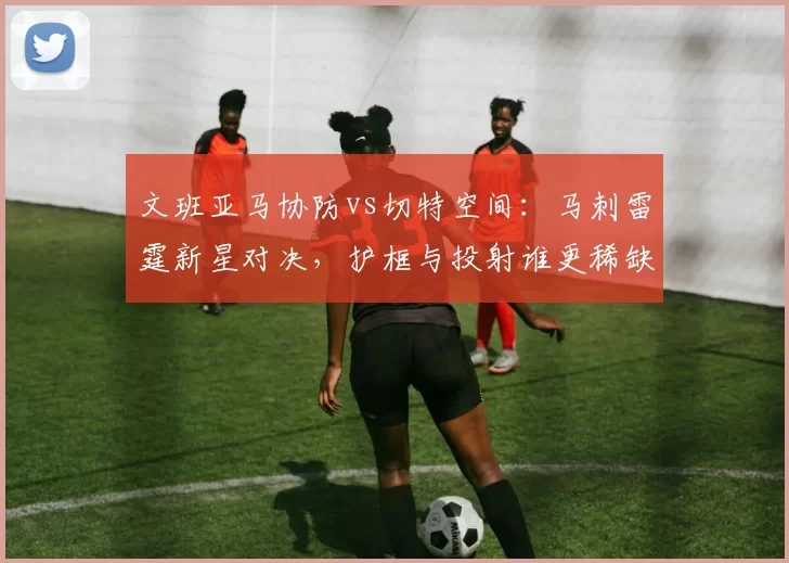 文班亚马协防vs切特空间：马刺雷霆新星对决，护框与投射谁更稀缺