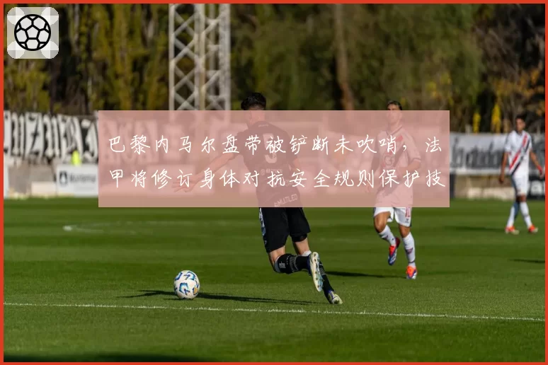 巴黎内马尔盘带被铲断未吹哨,法甲将修订身体对抗安全规则保护技术球员