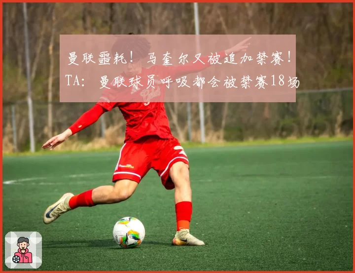 曼联噩耗！马奎尔又被追加禁赛！TA：曼联球员呼吸都会被禁赛18场