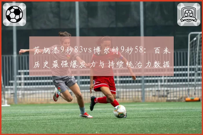 苏炳添9秒83vs博尔特9秒58：百米历史最强爆发力与持续统治力数据拆解