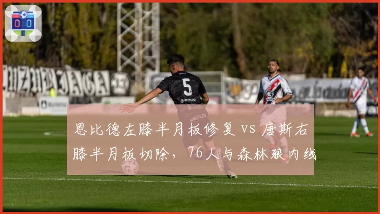 恩比德左膝半月板修复 vs 唐斯右膝半月板切除,76人与森林狼内线回归周期对照