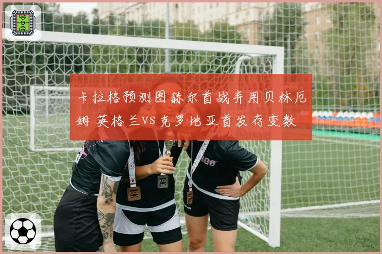 卡拉格预测图赫尔首战弃用贝林厄姆 英格兰vs克罗地亚首发存变数