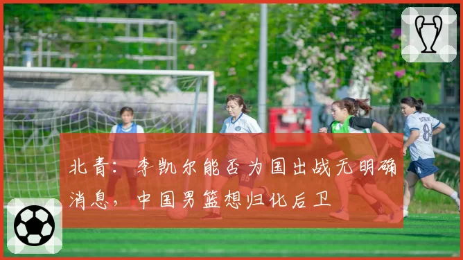 北青:李凯尔能否为国出战无明确消息,中国男篮想归化后卫