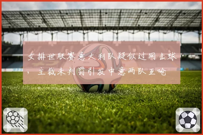 女排世联赛意大利队疑似过网击球,主裁未判罚引发中意两队互呛