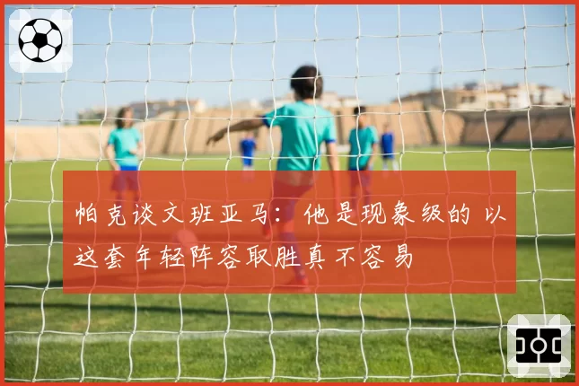帕克谈文班亚马：他是现象级的 以这套年轻阵容取胜真不容易